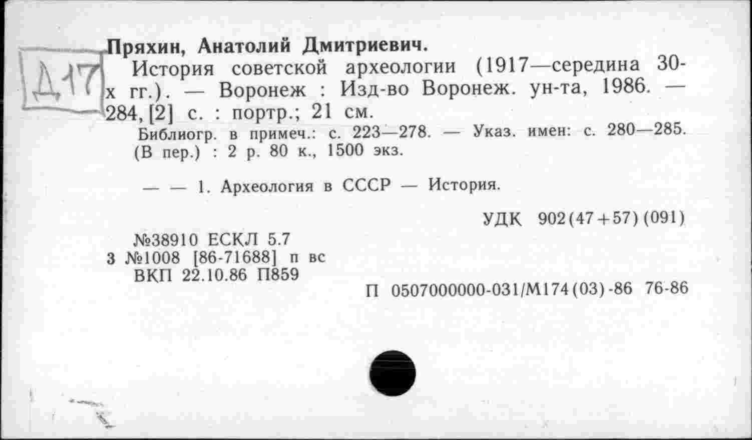 ﻿Пряхин, Анатолий Дмитриевич.
История советской археологии (1917—середина 30-|х гг.). — Воронеж : Изд-во Воронеж, ун-та, 1986. — 284, [2] с. : портр.; 21 см.
Библиогр. в примем.: с. 223—278. — Указ, имен: с. 280—285.
(В пер.) : 2 р. 80 к., 1500 экз.
— — 1. Археология в СССР — История.
УДК 902(47 + 57) (091) №38910 ЕСКЛ 5.7
3 №1008 [86-71688] п вс
ВКП 22.10.86 П859
П 0507000000-031/М174 (03) -86 76-86